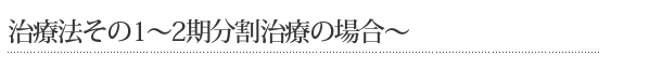 治療法その1～2期分割治療の場合～