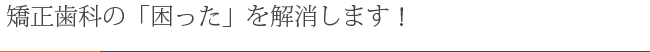 矯正治療の「困った」を解消します！