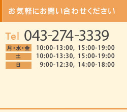 お気軽にお問い合わせください Tel 043-274-3339 Open　月・水・金　10：00-13：00，15：00-19：00 土・日　　 10：00-13：30，15：00-19：00