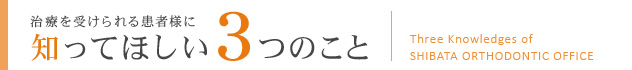 治療を受けられる患者様に 
					知ってほしい3つのこと
					Three Knowledges of SHIBATA ORTHODONTIC OFFICE